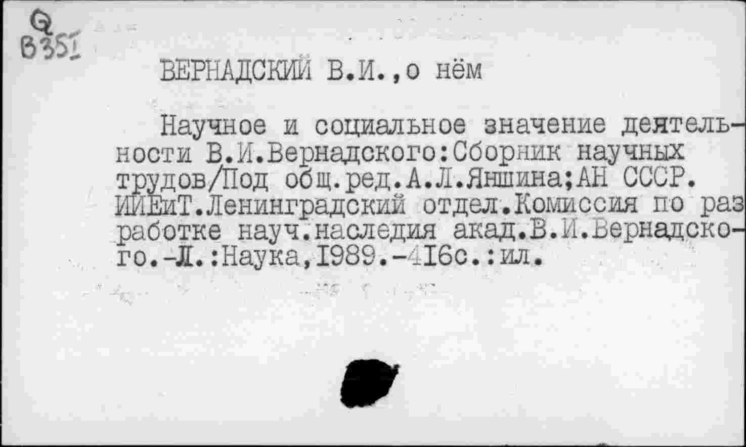 ﻿ВЕРНАДСКИЙ В.И.,0 нём
Научное и социальное значение деятельности В.И.Вернадского:Сборник научных трудов/Под общ.ред.А.Л.Яншина;АН СССР. ИЙЕиТ.Ленинградский отдел.Комиссия по раз работке науч.наследия акад.В.И.Вернадского. -Л. :Наука,1989.-т16с.:ил.